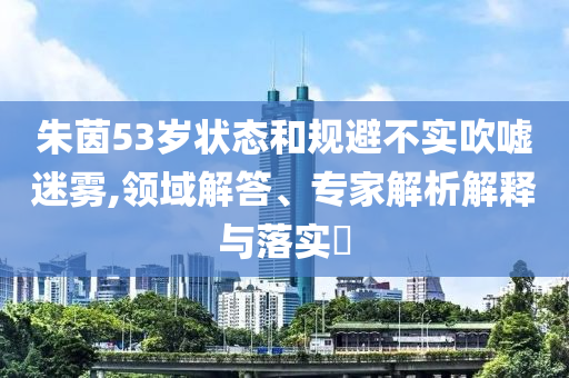 朱茵53歲狀態(tài)和規(guī)避不實(shí)吹噓迷霧,領(lǐng)域解答、專家解析解釋與落實(shí)?