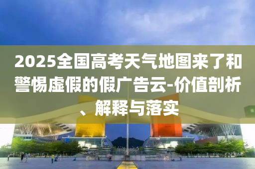 2025全國高考天氣地圖來了和警惕虛假的假廣告云-價值剖析、解釋與落實