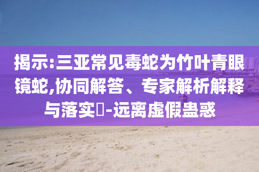 揭示:三亞常見毒蛇為竹葉青眼鏡蛇,協(xié)同解答、專家解析解釋與落實?-遠離虛假蠱惑