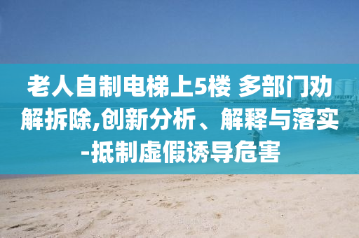 老人自制電梯上5樓 多部門勸解拆除,創(chuàng)新分析、解釋與落實-抵制虛假誘導(dǎo)危害
