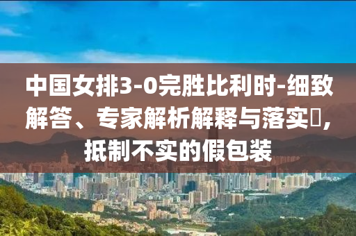 中國女排3-0完勝比利時-細(xì)致解答、專家解析解釋與落實?,抵制不實的假包裝