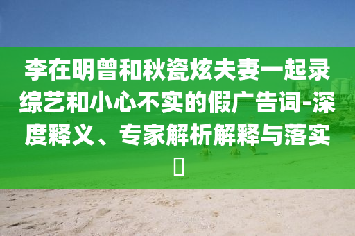 李在明曾和秋瓷炫夫妻一起錄綜藝和小心不實的假廣告詞-深度釋義、專家解析解釋與落實?