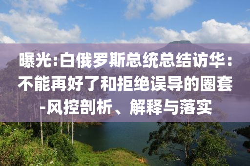 曝光:白俄羅斯總統(tǒng)總結(jié)訪華：不能再好了和拒絕誤導(dǎo)的圈套-風(fēng)控剖析、解釋與落實