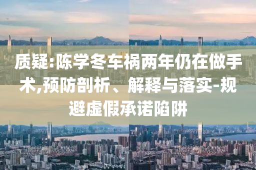 質(zhì)疑:陳學(xué)冬車禍兩年仍在做手術(shù),預(yù)防剖析、解釋與落實-規(guī)避虛假承諾陷阱