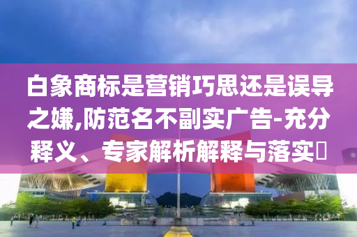 白象商標(biāo)是營(yíng)銷巧思還是誤導(dǎo)之嫌,防范名不副實(shí)廣告-充分釋義、專家解析解釋與落實(shí)?