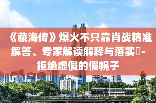 《藏海傳》爆火不只靠肖戰(zhàn)精準(zhǔn)解答、專家解讀解釋與落實?-拒絕虛假的假幌子