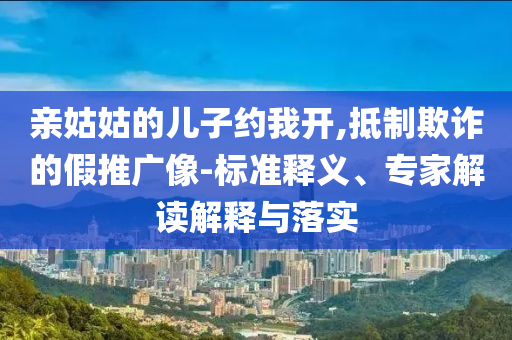 親姑姑的兒子約我開,抵制欺詐的假推廣像-標準釋義、專家解讀解釋與落實