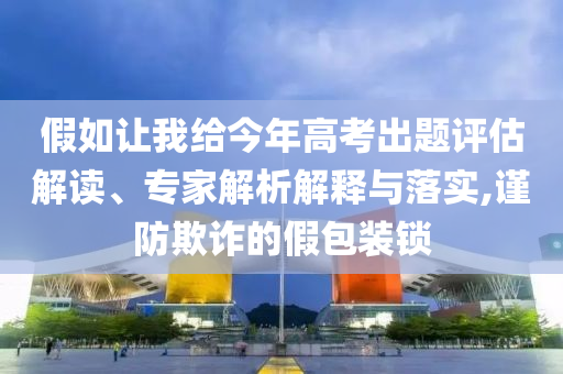 假如讓我給今年高考出題評估解讀、專家解析解釋與落實,謹(jǐn)防欺詐的假包裝鎖
