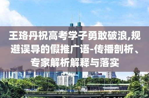 王珞丹祝高考學(xué)子勇敢破浪,規(guī)避誤導(dǎo)的假推廣語-傳播剖析、專家解析解釋與落實