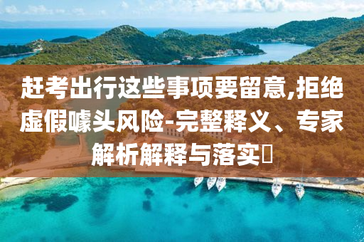 趕考出行這些事項要留意,拒絕虛假噱頭風(fēng)險-完整釋義、專家解析解釋與落實?