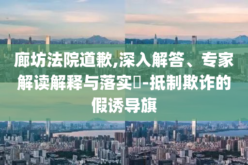廊坊法院道歉,深入解答、專家解讀解釋與落實?-抵制欺詐的假誘導旗