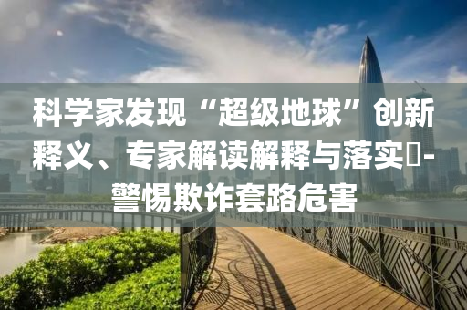 科學家發(fā)現(xiàn)“超級地球”創(chuàng)新釋義、專家解讀解釋與落實?-警惕欺詐套路危害