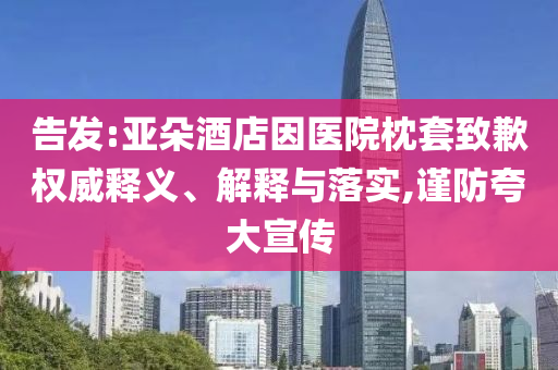告發(fā):亞朵酒店因醫(yī)院枕套致歉權威釋義、解釋與落實,謹防夸大宣傳