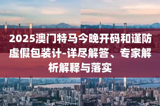 2025澳門特馬今晚開碼和謹防虛假包裝計-詳盡解答、專家解析解釋與落實