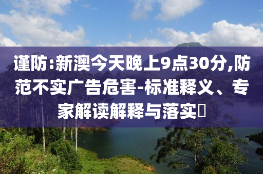 謹(jǐn)防:新澳今天晚上9點30分,防范不實廣告危害-標(biāo)準(zhǔn)釋義、專家解讀解釋與落實?