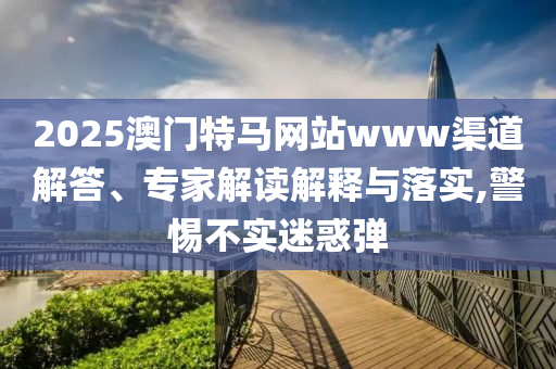 2025澳門特馬網(wǎng)站www渠道解答、專家解讀解釋與落實,警惕不實迷惑彈