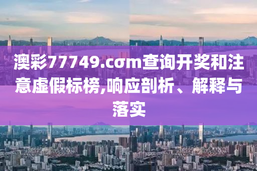 澳彩77749.cσm查詢開獎和注意虛假標(biāo)榜,響應(yīng)剖析、解釋與落實
