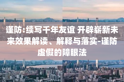 謹防:續(xù)寫千年友誼 開辟嶄新未來效果解讀、解釋與落實-謹防虛假的障眼法