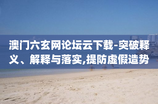 澳門六玄網(wǎng)論壇云下載-突破釋義、解釋與落實,提防虛假造勢