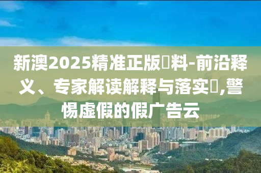 新澳2025精準正版資料-前沿釋義、專家解讀解釋與落實?,警惕虛假的假廣告云