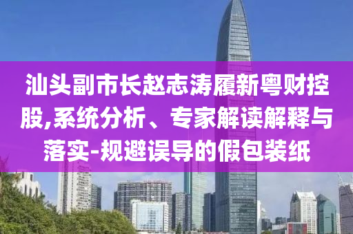 汕頭副市長趙志濤履新粵財控股,系統(tǒng)分析、專家解讀解釋與落實-規(guī)避誤導的假包裝紙