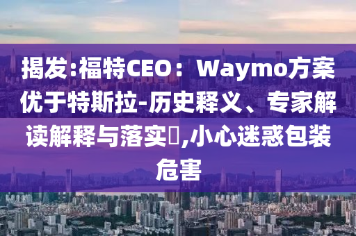 揭發(fā):福特CEO：Waymo方案優(yōu)于特斯拉-歷史釋義、專家解讀解釋與落實?,小心迷惑包裝危害
