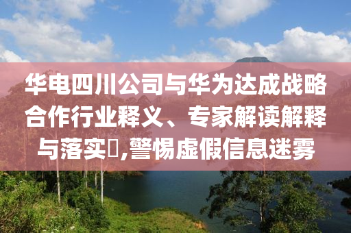 華電四川公司與華為達成戰(zhàn)略合作行業(yè)釋義、專家解讀解釋與落實?,警惕虛假信息迷霧
