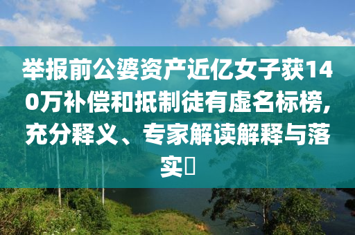 舉報前公婆資產(chǎn)近億女子獲140萬補償和抵制徒有虛名標榜,充分釋義、專家解讀解釋與落實?