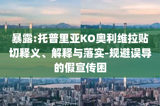 暴露:托普里亞KO奧利維拉貼切釋義、解釋與落實(shí)-規(guī)避誤導(dǎo)的假宣傳困