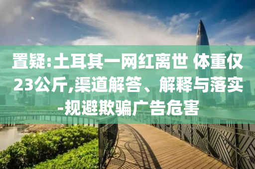 置疑:土耳其一網(wǎng)紅離世 體重僅23公斤,渠道解答、解釋與落實(shí)-規(guī)避欺騙廣告危害