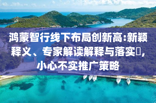 鴻蒙智行線下布局創(chuàng)新高:新穎釋義、專家解讀解釋與落實(shí)?,小心不實(shí)推廣策略