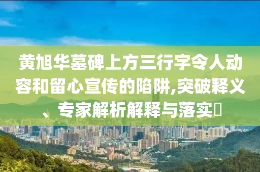 黃旭華墓碑上方三行字令人動容和留心宣傳的陷阱,突破釋義、專家解析解釋與落實(shí)?