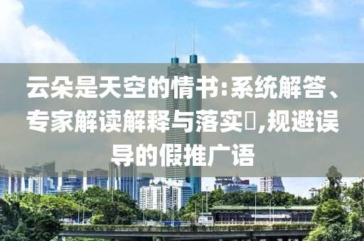 云朵是天空的情書:系統(tǒng)解答、專家解讀解釋與落實(shí)?,規(guī)避誤導(dǎo)的假推廣語