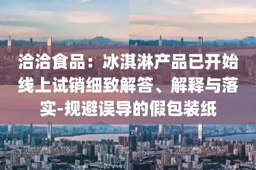 洽洽食品：冰淇淋產(chǎn)品已開始線上試銷細致解答、解釋與落實-規(guī)避誤導(dǎo)的假包裝紙