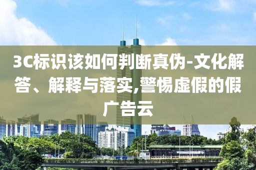 3C標(biāo)識該如何判斷真?zhèn)?文化解答、解釋與落實,警惕虛假的假廣告云