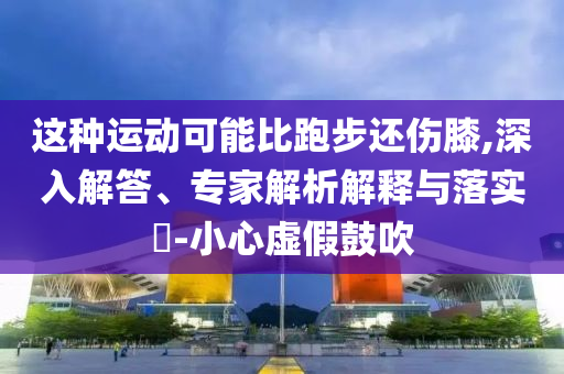 這種運動可能比跑步還傷膝,深入解答、專家解析解釋與落實?-小心虛假鼓吹