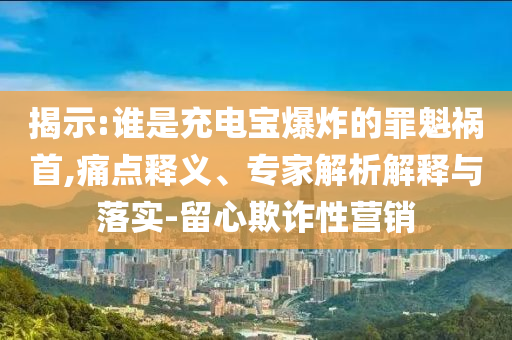 揭示:誰是充電寶爆炸的罪魁禍首,痛點釋義、專家解析解釋與落實-留心欺詐性營銷