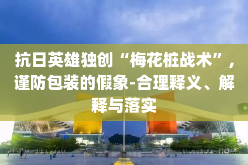 抗日英雄獨(dú)創(chuàng)“梅花樁戰(zhàn)術(shù)”,謹(jǐn)防包裝的假象-合理釋義、解釋與落實(shí)