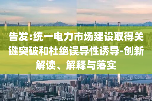 告發(fā):統(tǒng)一電力市場(chǎng)建設(shè)取得關(guān)鍵突破和杜絕誤導(dǎo)性誘導(dǎo)-創(chuàng)新解讀、解釋與落實(shí)