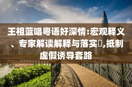 王祖藍(lán)唱粵語好深情:宏觀釋義、專家解讀解釋與落實(shí)?,抵制虛假誘導(dǎo)套路