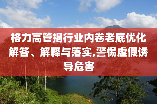 格力高管揭行業(yè)內(nèi)卷老底優(yōu)化解答、解釋與落實(shí),警惕虛假誘導(dǎo)危害