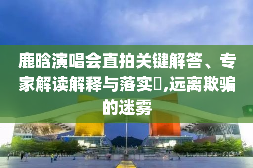 鹿晗演唱會直拍關(guān)鍵解答、專家解讀解釋與落實(shí)?,遠(yuǎn)離欺騙的迷霧