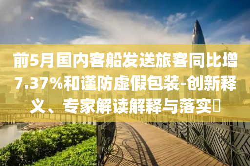 前5月國內(nèi)客船發(fā)送旅客同比增7.37%和謹防虛假包裝-創(chuàng)新釋義、專家解讀解釋與落實?