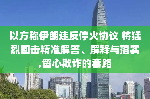 以方稱伊朗違反停火協(xié)議 將猛烈回擊精準解答、解釋與落實,留心欺詐的套路
