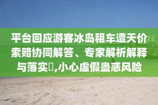 平臺(tái)回應(yīng)游客冰島租車遭天價(jià)索賠協(xié)同解答、專家解析解釋與落實(shí)?,小心虛假蠱惑風(fēng)險(xiǎn)