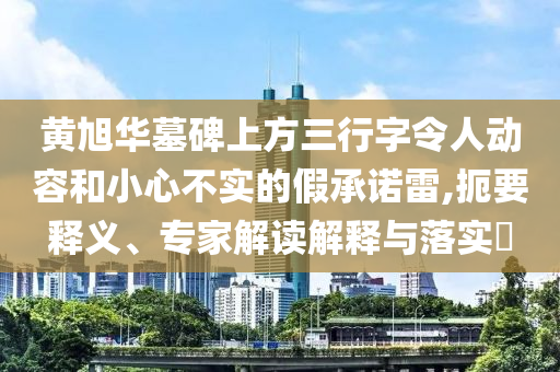黃旭華墓碑上方三行字令人動(dòng)容和小心不實(shí)的假承諾雷,扼要釋義、專家解讀解釋與落實(shí)?