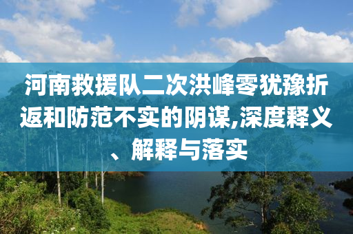 河南救援隊(duì)二次洪峰零猶豫折返和防范不實(shí)的陰謀,深度釋義、解釋與落實(shí)