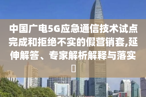 中國(guó)廣電5G應(yīng)急通信技術(shù)試點(diǎn)完成和拒絕不實(shí)的假營(yíng)銷套,延伸解答、專家解析解釋與落實(shí)?