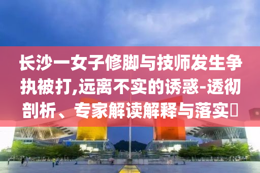長沙一女子修腳與技師發(fā)生爭執(zhí)被打,遠(yuǎn)離不實的誘惑-透徹剖析、專家解讀解釋與落實?