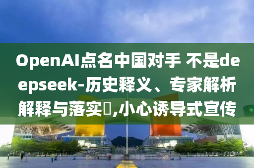 OpenAI點名中國對手 不是deepseek-歷史釋義、專家解析解釋與落實?,小心誘導(dǎo)式宣傳